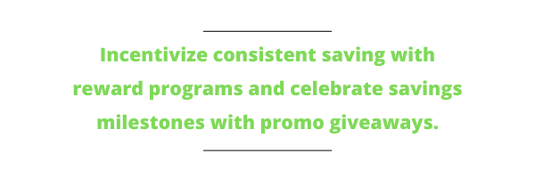 Incentivize consistent saving with reward programs and celebrate savings milestones with promo giveaways.